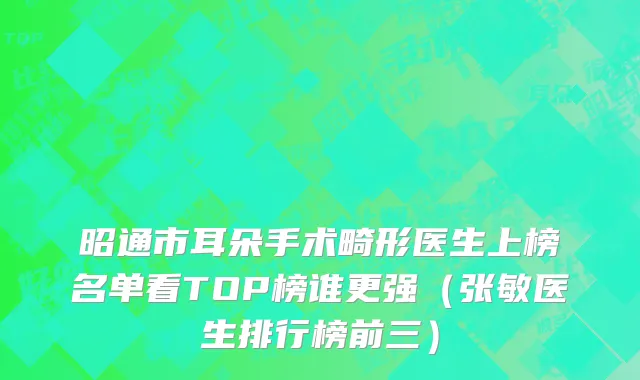 昭通市耳朵手术畸形医生上榜名单看TOP榜谁更强（张敏医生排行榜前三）
