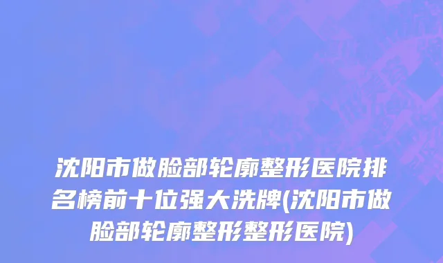 沈阳市做脸部轮廓整形医院排名榜前十位强大洗牌(沈阳市做脸部轮廓整形整形医院)