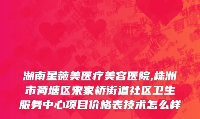 湖南星薇美医疗美容医院,株洲市荷塘区宋家桥街道社区卫生服务中心项目价格表技术怎么样