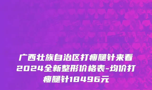 广西壮族自治区打瘦腿针来看2024全新整形价格表-均价打瘦腿针18496元