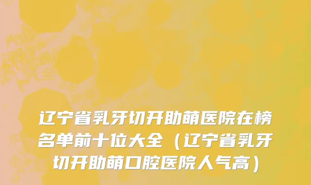 辽宁省乳牙切开助萌医院在榜名单前十位大全（辽宁省乳牙切开助萌口腔医院人气高）