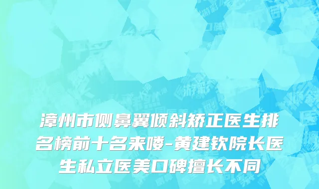 漳州市侧鼻翼倾斜矫正医生排名榜前十名来喽-黄建钦院长医生私立医美口碑擅长不同