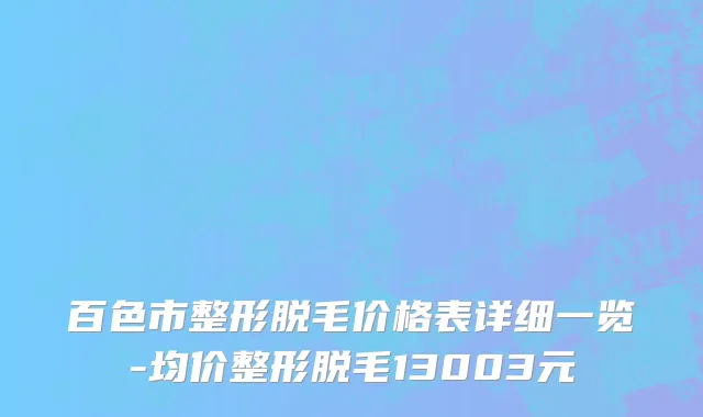 百色市整形脱毛价格表详细一览-均价整形脱毛13003元