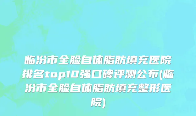 临汾市全脸自体脂肪填充医院排名top10强口碑评测公布(临汾市全脸自体脂肪填充整形医院)