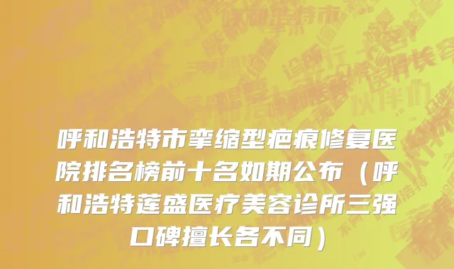 呼和浩特市挛缩型疤痕修复医院排名榜前十名如期公布（呼和浩特莲盛医疗美容诊所三强口碑擅长各不同）
