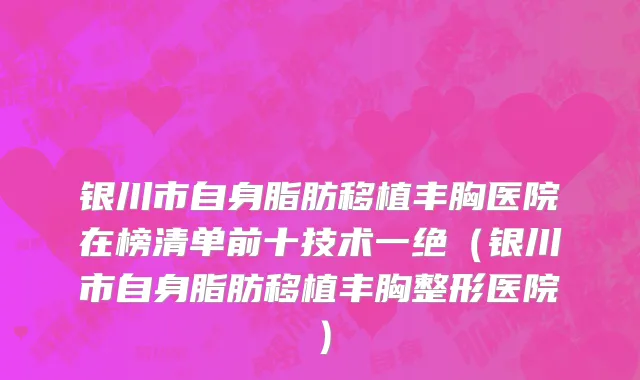 银川市自身脂肪移植丰胸医院在榜清单前十技术一绝（银川市自身脂肪移植丰胸整形医院）