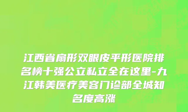 江西省扇形双眼皮平形医院排名榜十强公立私立全在这里-九江韩美医疗美容门诊部全城知名度高涨