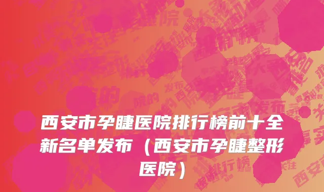 西安市孕睫医院排行榜前十全新名单发布（西安市孕睫整形医院）