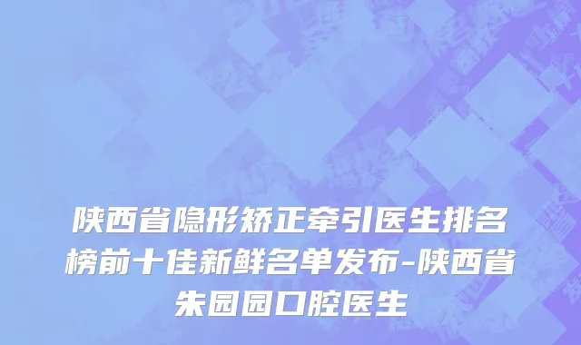 陕西省隐形矫正牵引医生排名榜前十佳新鲜名单发布-陕西省朱园园口腔医生