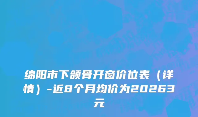 绵阳市下颌骨开窗价位表（详情）-近8个月均价为20263元