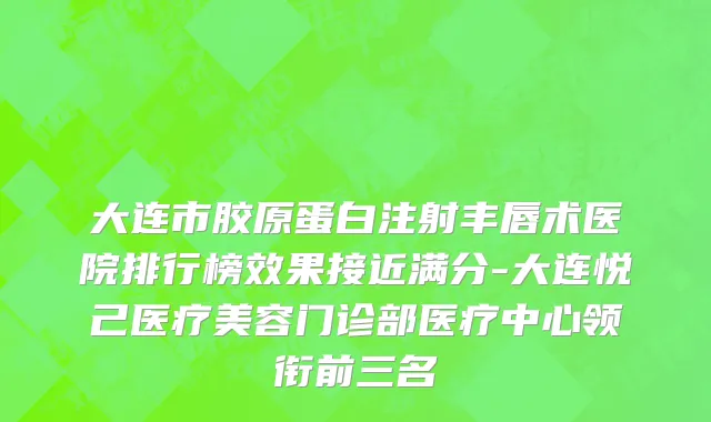 大连市胶原蛋白注射丰唇术医院排行榜效果接近满分-大连悦己医疗美容门诊部医疗中心领衔前三名