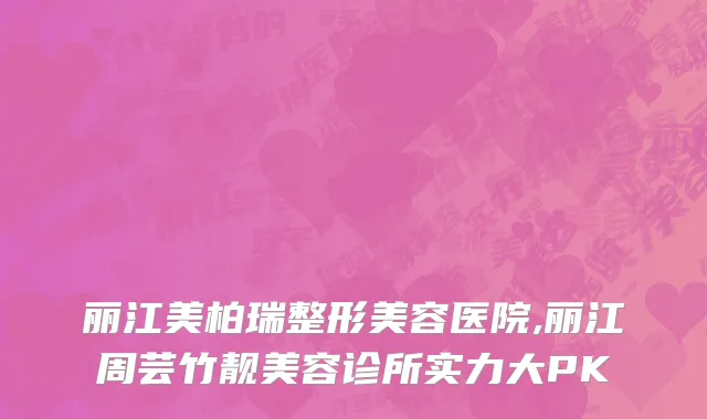 丽江美柏瑞整形美容医院,丽江周芸竹靓美容诊所实力大PK