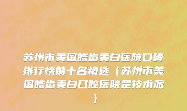 苏州市美国皓齿美白医院口碑排行榜前十名精选（苏州市美国皓齿美白口腔医院是技术派）