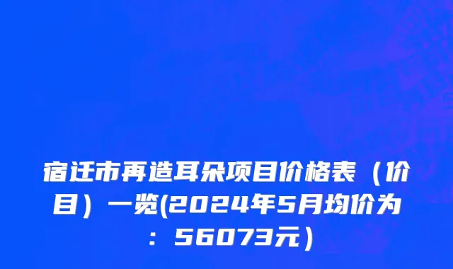 宿迁市再造耳朵项目价格表（价目）一览(2024年5月均价为：56073元）