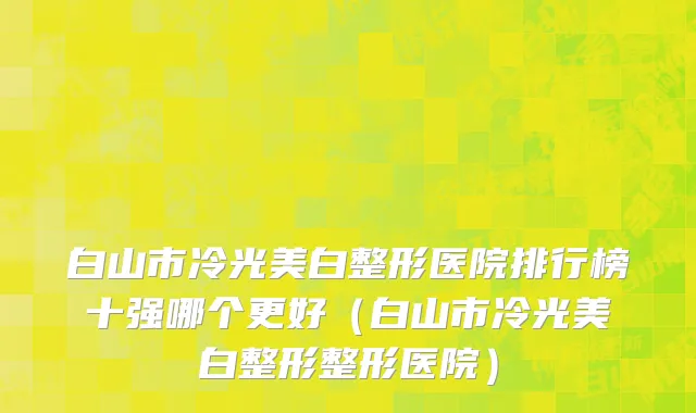 白山市冷光美白整形医院排行榜十强哪个更好（白山市冷光美白整形整形医院）