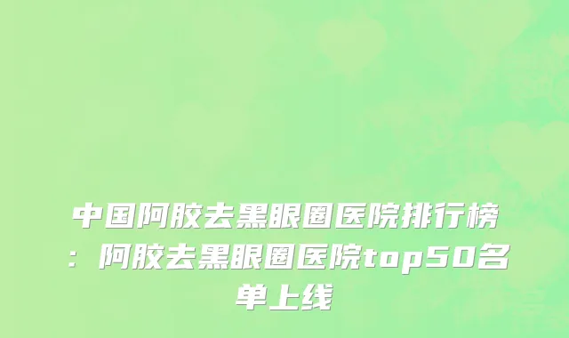 中国阿胶去黑眼圈医院排行榜：阿胶去黑眼圈医院top50名单上线