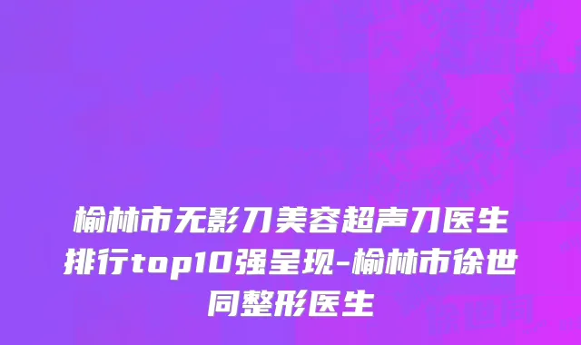 榆林市无影刀美容超声刀医生排行top10强呈现-榆林市徐世同整形医生