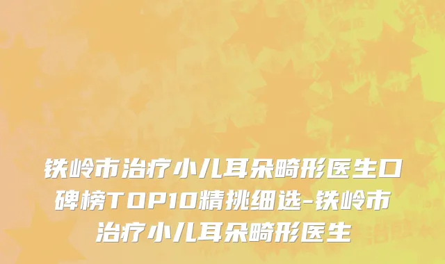 铁岭市治疗小儿耳朵畸形医生口碑榜TOP10精挑细选-铁岭市治疗小儿耳朵畸形医生