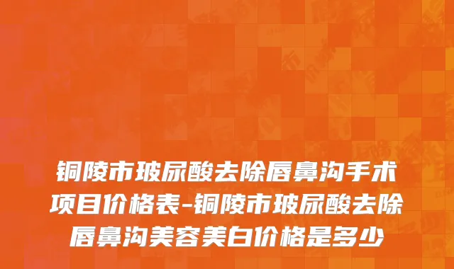 铜陵市玻尿酸去除唇鼻沟手术项目价格表-铜陵市玻尿酸去除唇鼻沟美容美白价格是多少