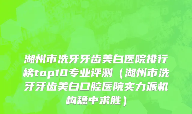 湖州市洗牙牙齿美白医院排行榜top10专业评测（湖州市洗牙牙齿美白口腔医院实力派机构稳中求胜）