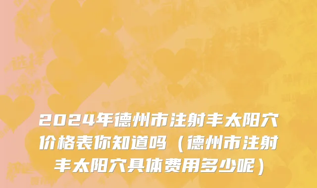 2024年德州市注射丰太阳穴价格表你知道吗（德州市注射丰太阳穴具体费用多少呢）