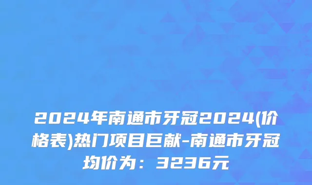 2024年南通市牙冠2024(价格表)热门项目巨献-南通市牙冠均价为：3236元