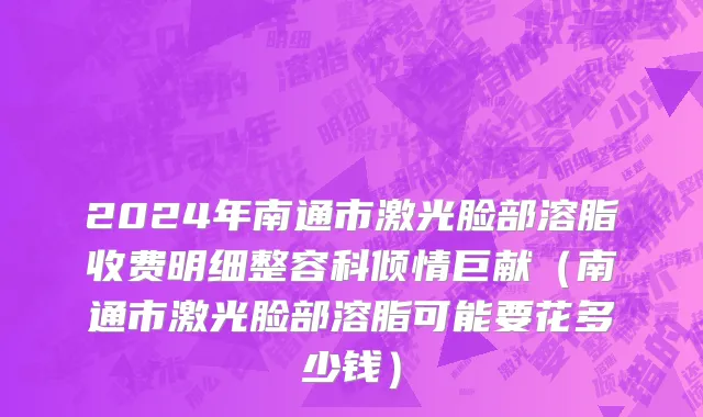 2024年南通市激光脸部溶脂收费明细整容科倾情巨献（南通市激光脸部溶脂可能要花多少钱）