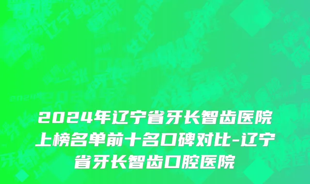 2024年辽宁省牙长智齿医院上榜名单前十名口碑对比-辽宁省牙长智齿口腔医院