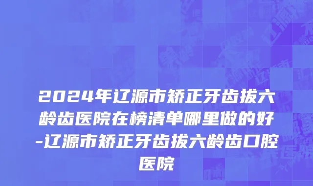 2024年辽源市矫正牙齿拔六龄齿医院在榜清单哪里做的好-辽源市矫正牙齿拔六龄齿口腔医院