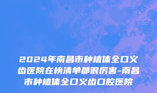 2024年南昌市种植体全口义齿医院在榜清单都很厉害-南昌市种植体全口义齿口腔医院