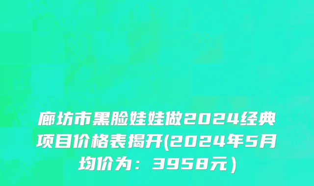 廊坊市黑脸娃娃做2024经典项目价格表揭开(2024年5月均价为：3958元）