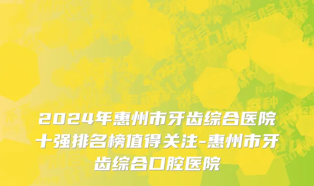 2024年惠州市牙齿综合医院十强排名榜值得关注-惠州市牙齿综合口腔医院