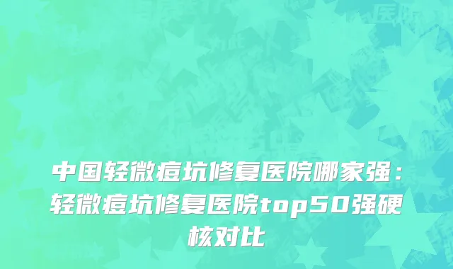 中国轻微痘坑修复医院哪家强：轻微痘坑修复医院top50强硬核对比