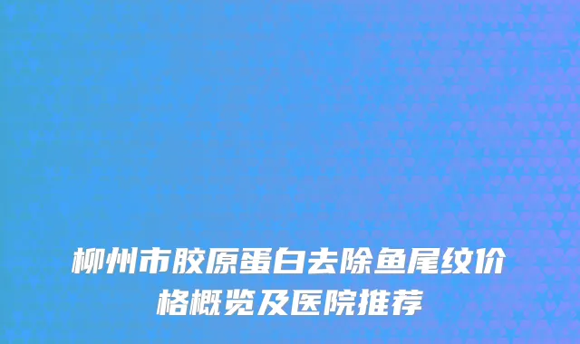 柳州市胶原蛋白去除鱼尾纹价格概览及医院推荐