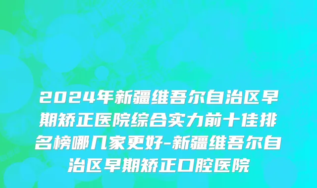 2024年新疆维吾尔自治区早期矫正医院综合实力前十佳排名榜哪几家更好-新疆维吾尔自治区早期矫正口腔医院
