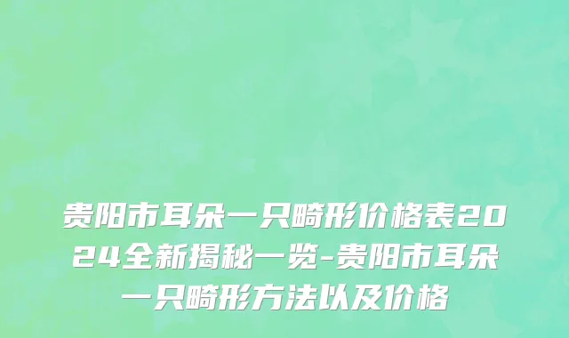 贵阳市耳朵一只畸形价格表2024全新揭秘一览-贵阳市耳朵一只畸形方法以及价格