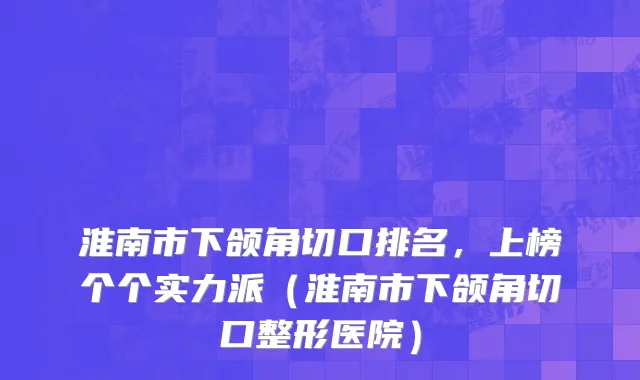 淮南市下颌角切口排名，上榜个个实力派（淮南市下颌角切口整形医院）
