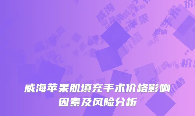 威海苹果肌填充手术价格影响因素及风险分析