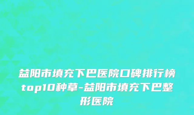 益阳市填充下巴医院口碑排行榜top10种草-益阳市填充下巴整形医院