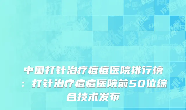 中国打针治疗痘痘医院排行榜：打针治疗痘痘医院前50位综合技术发布