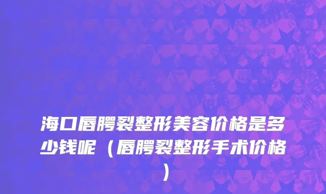 海口唇腭裂整形美容价格是多少钱呢（唇腭裂整形手术价格）
