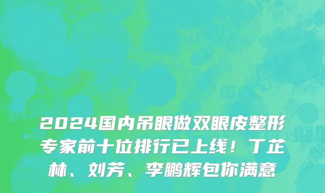 2024国内吊眼做双眼皮整形专家前十位排行已上线!丁芷林、刘芳、李鹏辉包你满意