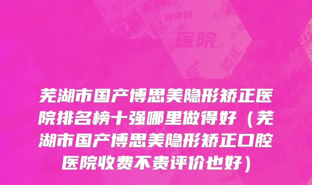 芜湖市国产博思美隐形矫正医院排名榜十强哪里做得好（芜湖市国产博思美隐形矫正口腔医院收费不贵评价也好）