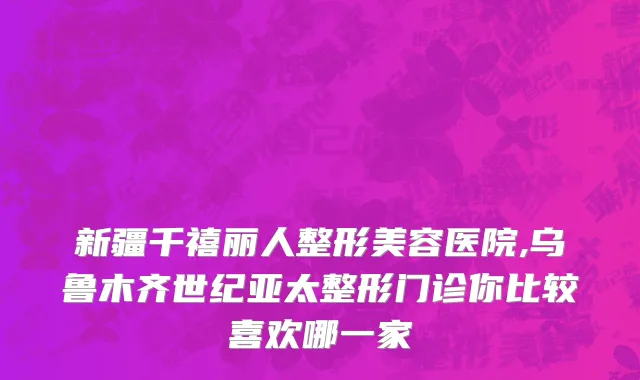新疆千禧丽人整形美容医院,乌鲁木齐世纪亚太整形门诊你比较喜欢哪一家
