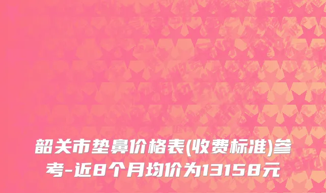 韶关市垫鼻价格表(收费标准)参考-近8个月均价为13158元