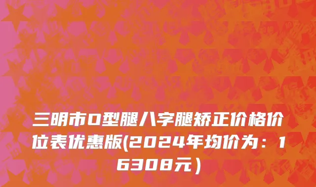 三明市O型腿八字腿矫正价格价位表优惠版(2024年均价为：16308元）