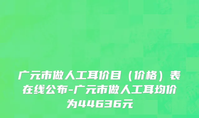 广元市做人工耳价目（价格）表在线公布-广元市做人工耳均价为44636元
