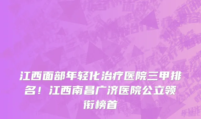 江西面部年轻化治疗医院三甲排名!江西南昌广济医院公立领衔榜首