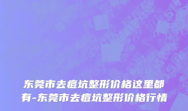 东莞市去痘坑整形价格这里都有-东莞市去痘坑整形价格行情
