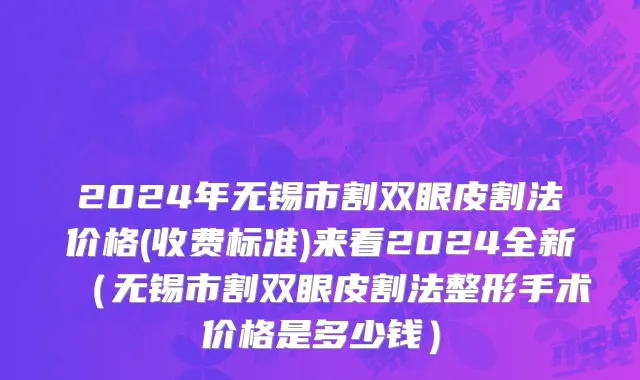 2024年无锡市割双眼皮割法价格(收费标准)来看2024全新（无锡市割双眼皮割法整形手术价格是多少钱）